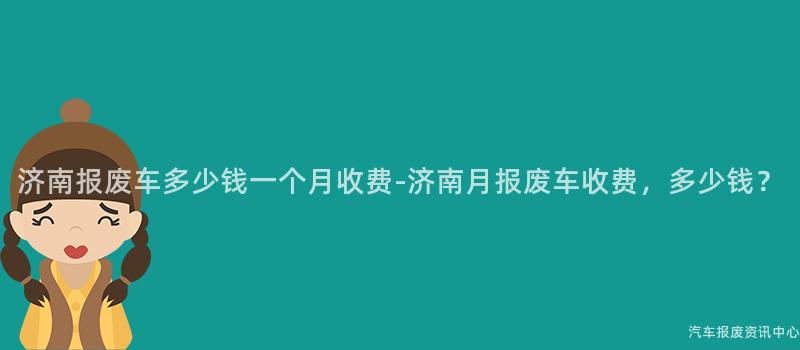 济南报废车多少钱一个月收费-济南月报废车收费，多少钱？