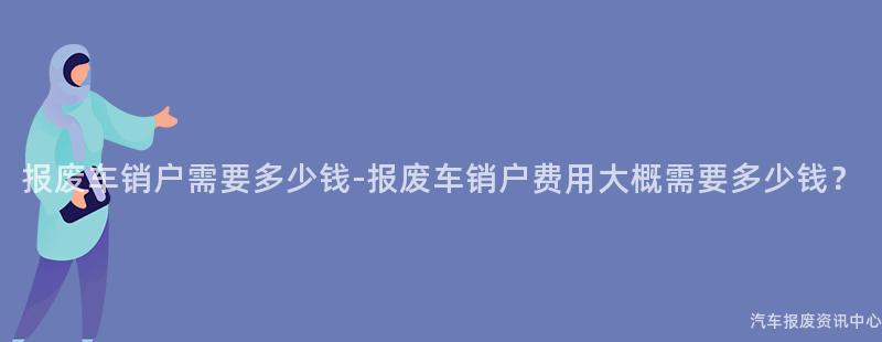 报废车销户需要多少钱-报废车销户费用大概需要多少钱？