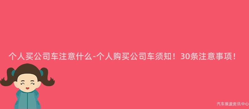 个人买公司车注意什么-个人购买公司车须知！30条注意事项！