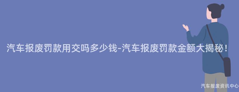 汽车报废罚款用交吗多少钱-汽车报废罚款金额大揭秘！
