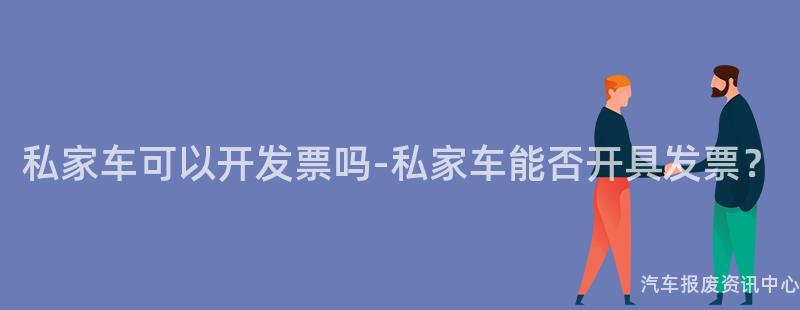 私家车可以开发票吗-私家车能否开具发票？