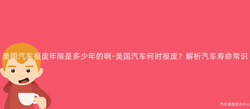 美国汽车报废年限是多少年的啊-美国汽车何时报废？解析汽车寿命常识