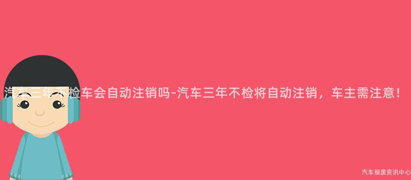 汽车三年不检车会自动注销吗-汽车三年不检将自动注销，车主需注意！