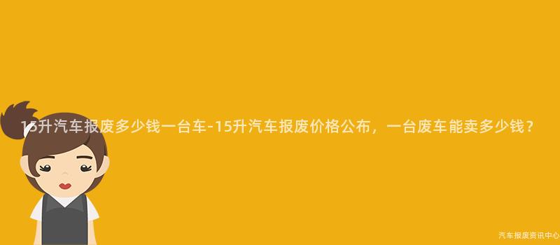 15升汽车报废多少钱一台车-15升汽车报废价格公布，一台废车能卖多少钱？
