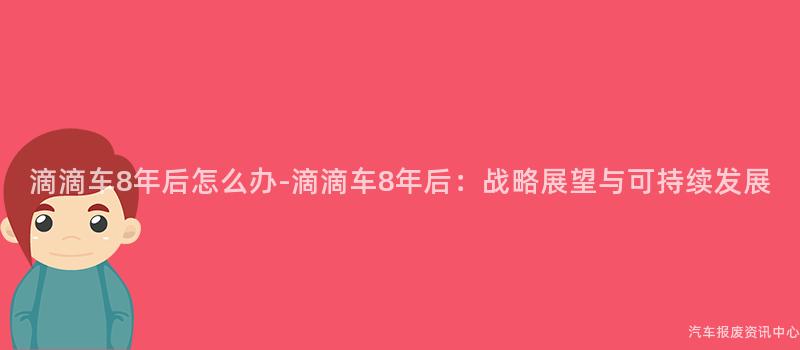 滴滴车8年后怎么办-滴滴车8年后：战略展望与可持续发展