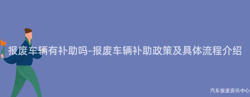 报废车辆有补助吗-报废车辆补助政策及具体流程介绍