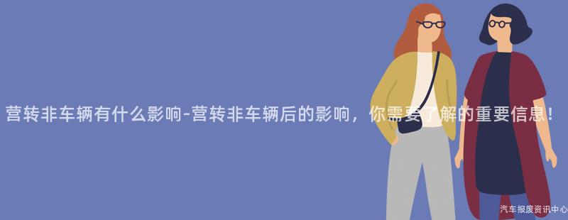 营转非车辆有什么影响-营转非车辆后的影响，你需要了解的重要信息！