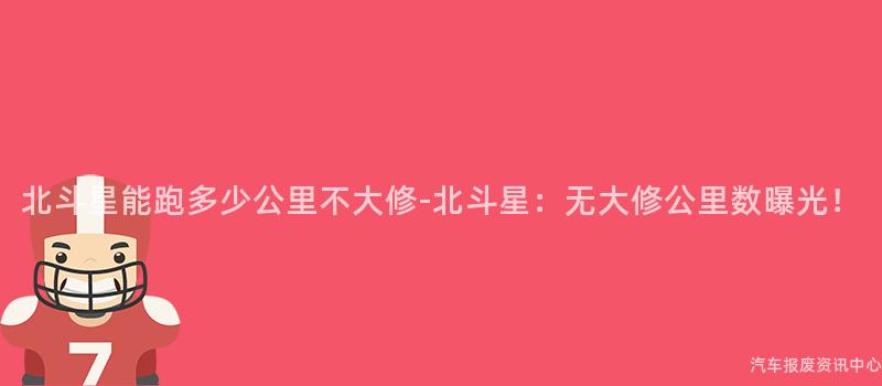 北斗星能跑多少公里不大修-北斗星：无大修公里数曝光！