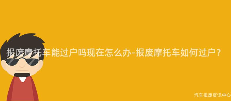 报废摩托车能过户吗现在怎么办-报废摩托车如何过户？