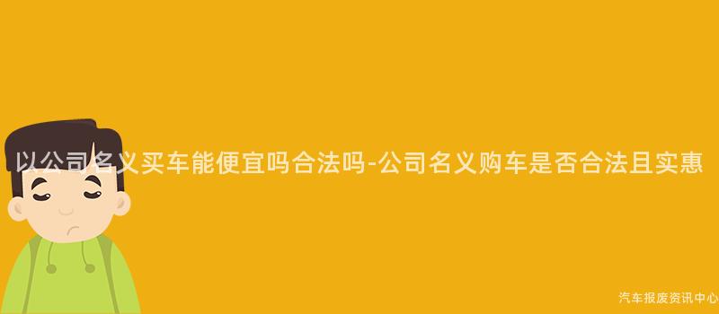 以公司名义买车能便宜吗合法吗-公司名义购车是否合法且实惠