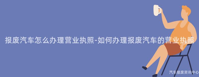 报废汽车怎么办理营业执照-如何办理报废汽车的营业执照