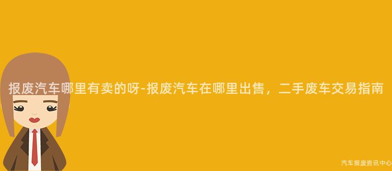 报废汽车哪里有卖的呀-报废汽车在哪里出售，二手废车交易指南