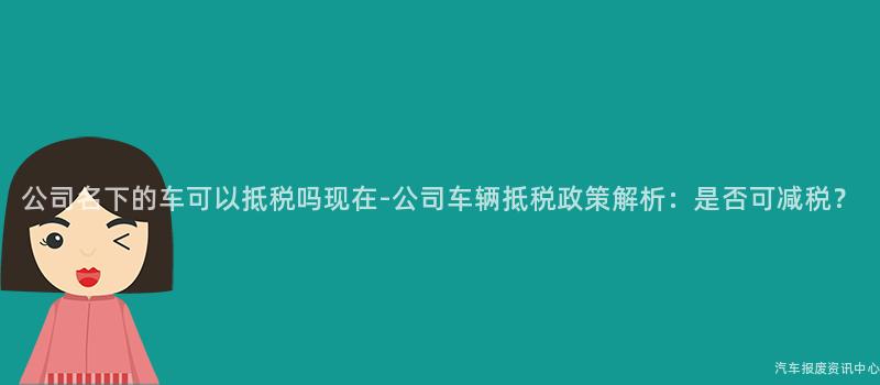 公司名下的车可以抵税吗现在-公司车辆抵税政策解析：是否可减税？