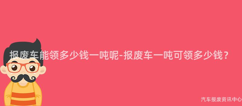 报废车能领多少钱一吨呢-报废车一吨可领多少钱？