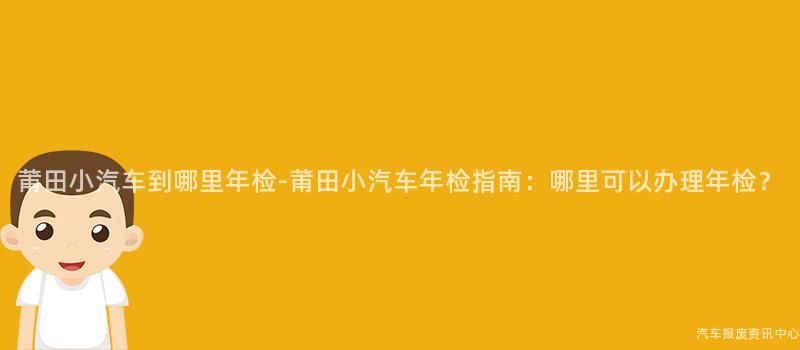 莆田小汽车到哪里年检-莆田小汽车年检指南：哪里可以办理年检？