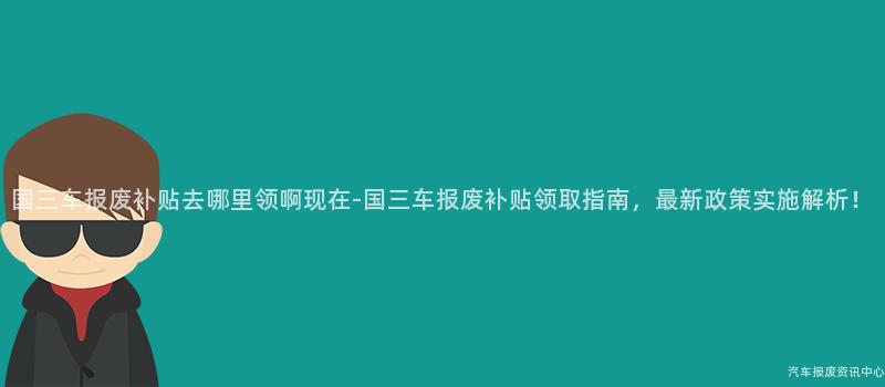 国三车报废补贴去哪里领啊现在-国三车报废补贴领取指南，最新政策实施解析！
