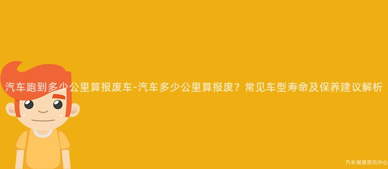 汽车跑到多少公里算报废车-汽车多少公里算报废？常见车型寿命及保养建议解析