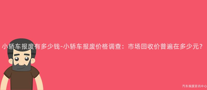 小轿车报废有多少钱-小轿车报废价格调查：市场回收价普遍在多少元？