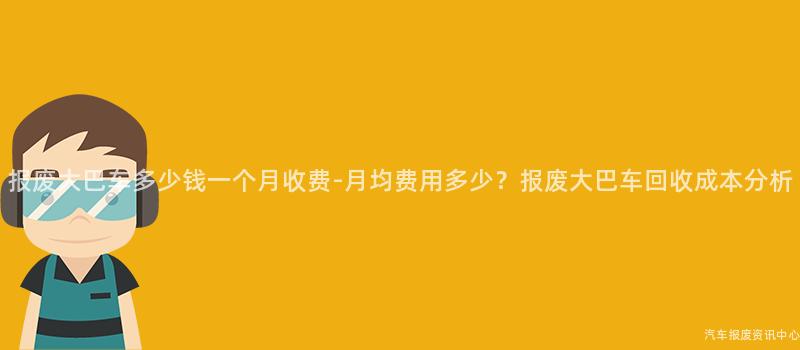 报废大巴车多少钱一个月收费-月均费用多少？报废大巴车回收成本分析