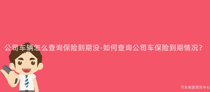 公司车辆怎么查询保险到期没-如何查询公司车保险到期情况？