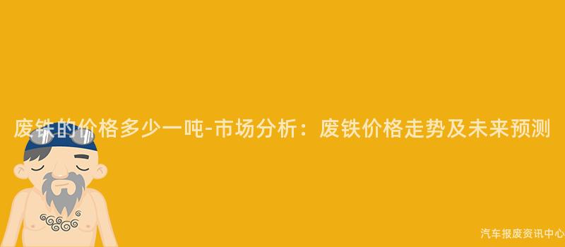 废铁的价格多少一吨-市场分析：废铁价格走势及未来预测