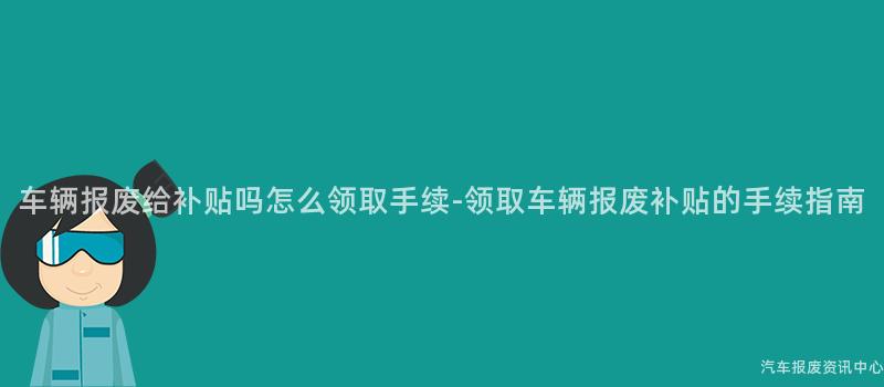 车辆报废给补贴吗怎么领取手续-领取车辆报废补贴的手续指南