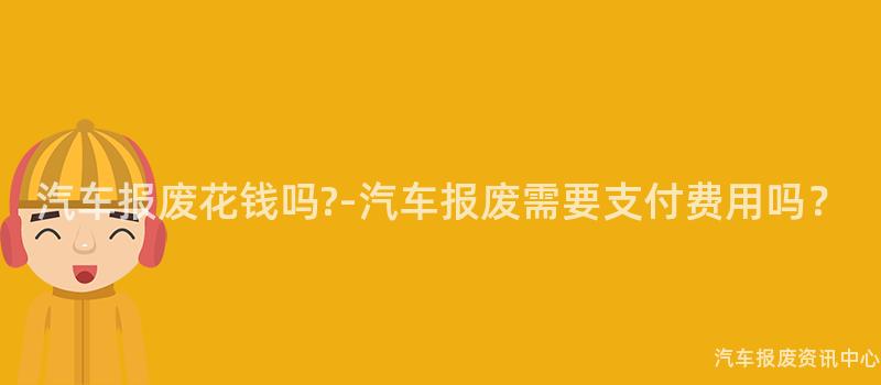 汽车报废花钱吗?-汽车报废需要支付费用吗？