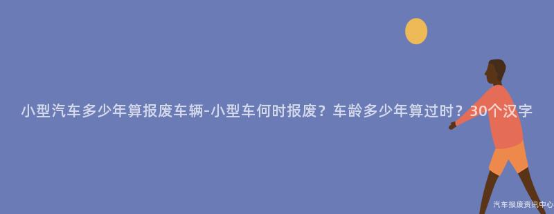 小型汽车多少年算报废车辆-小型车何时报废？车龄多少年算过时？30个汉字
