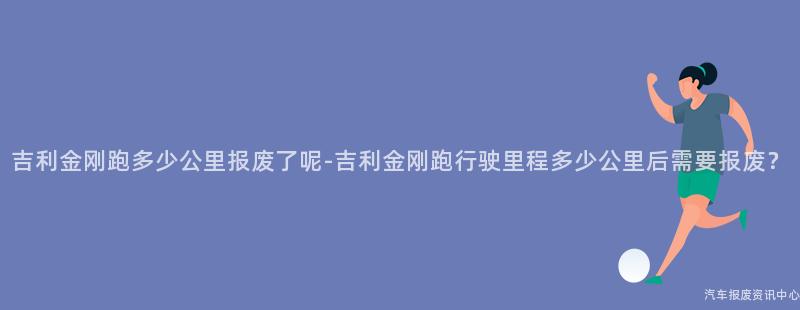 吉利金刚跑多少公里报废了呢-吉利金刚跑行驶里程多少公里后需要报废？