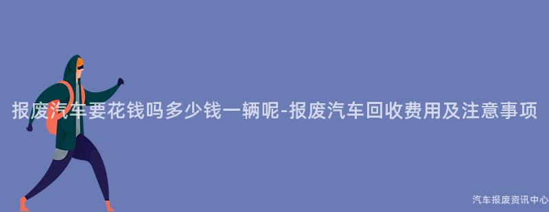 报废汽车要花钱吗多少钱一辆呢-报废汽车回收费用及注意事项
