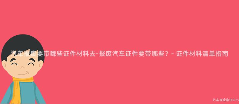 汽车报废要带哪些证件材料去-报废汽车证件要带哪些？- 证件材料清单指南
