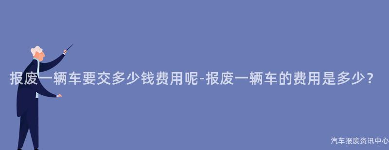 报废一辆车要交多少钱费用呢-报废一辆车的费用是多少？