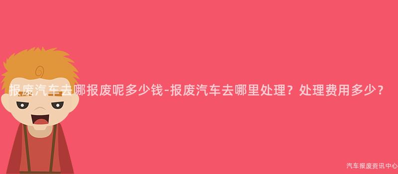 报废汽车去哪报废呢多少钱-报废汽车去哪里处理？处理费用多少？