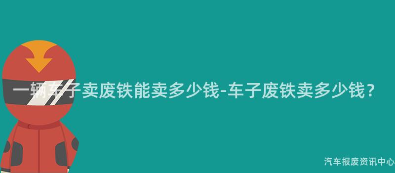 一辆车子卖废铁能卖多少钱-车子废铁卖多少钱？