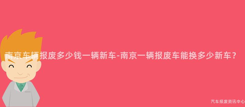 南京车辆报废多少钱一辆新车-南京一辆报废车能换多少新车？