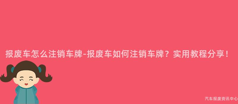 报废车怎么注销车牌-报废车如何注销车牌？实用教程分享！