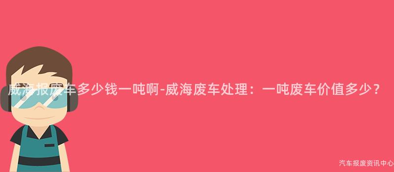 威海报废车多少钱一吨啊-威海废车处理：一吨废车价值多少？