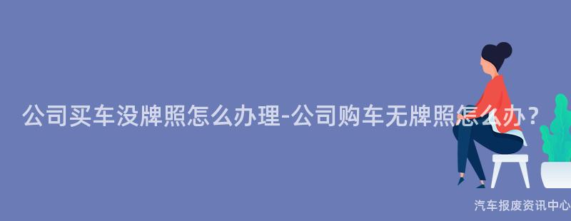公司买车没牌照怎么办理-公司购车无牌照怎么办？