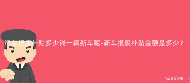 汽车报废补贴多少钱一辆新车呢-新车报废补贴金额是多少？