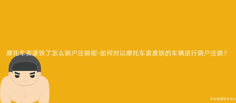 摩托车卖废铁了怎么销户注销呢-如何对以摩托车卖废铁的车辆进行销户注销？