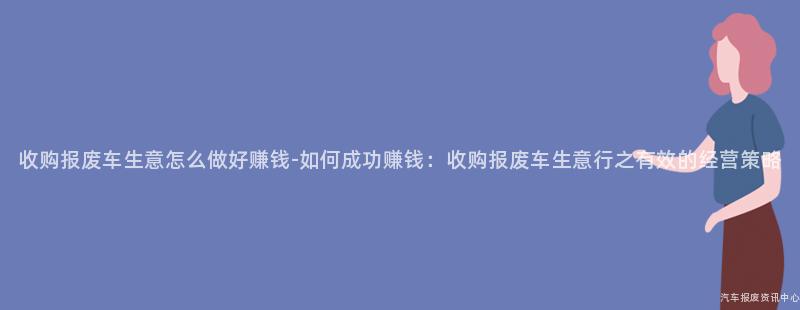 收购报废车生意怎么做好赚钱-如何成功赚钱：收购报废车生意行之有效的经营策略