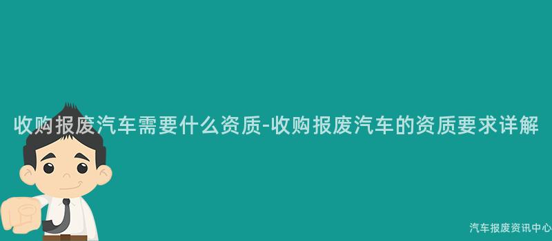 收购报废汽车需要什么资质-收购报废汽车的资质要求详解