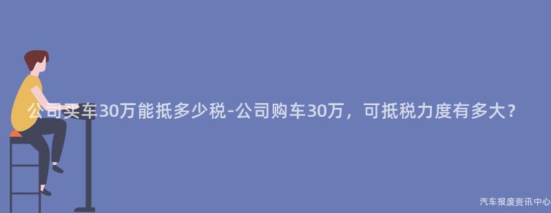 公司买车30万能抵多少税-公司购车30万，可抵税力度有多大？