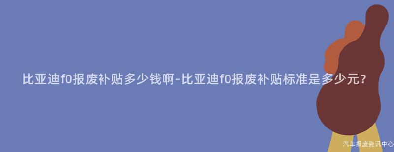 比亚迪f0报废补贴多少钱啊-比亚迪f0报废补贴标准是多少元？