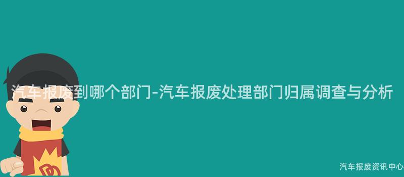 汽车报废到哪个部门-汽车报废处理部门归属调查与分析