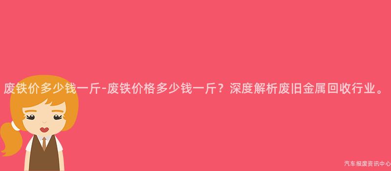 废铁价多少钱一斤-废铁价格多少钱一斤？深度解析废旧金属回收行业。
