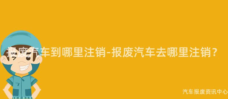 报废汽车到哪里注销-报废汽车去哪里注销？