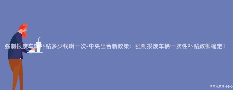 强制报废车辆补贴多少钱啊一次-中央出台新政策：强制报废车辆一次性补贴数额确定！