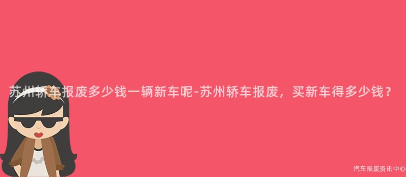 苏州轿车报废多少钱一辆新车呢-苏州轿车报废，买新车得多少钱？