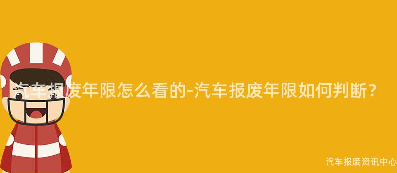汽车报废年限怎么看的-汽车报废年限如何判断？